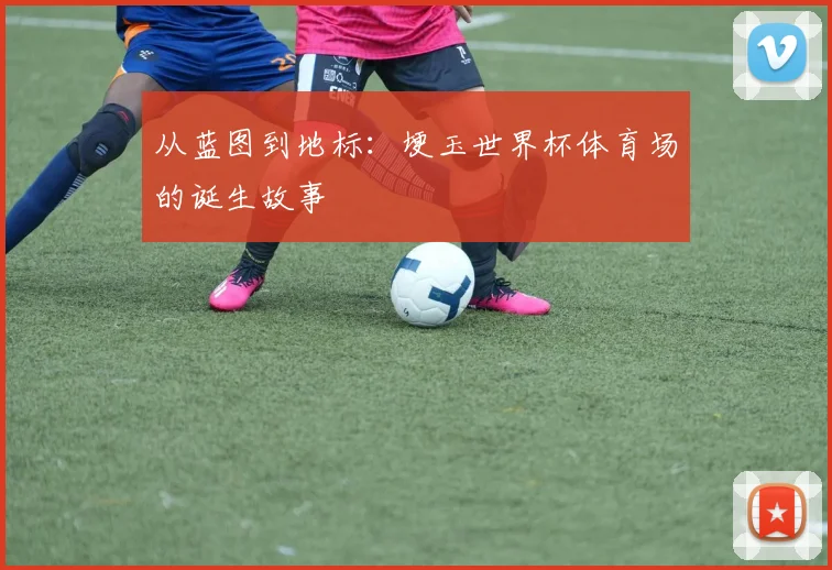 从蓝图到地标：埂玉世界杯体育场的诞生故事