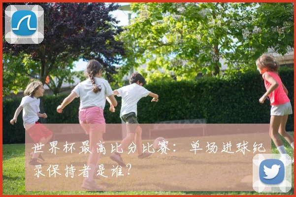 世界杯最高比分比赛：单场进球纪录保持者是谁？