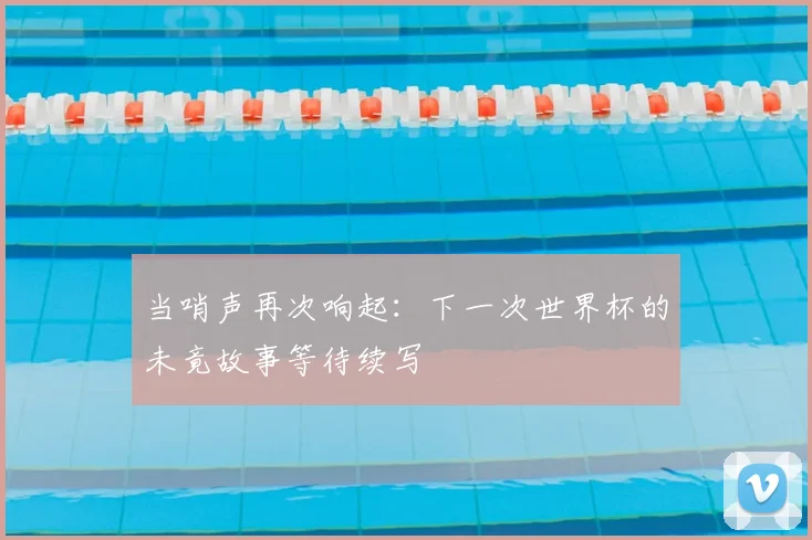 当哨声再次响起：下一次世界杯的未竟故事等待续写