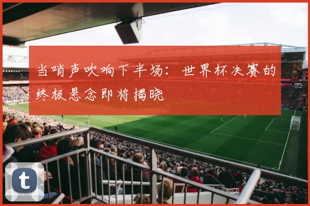 当哨声吹响下半场：世界杯决赛的终极悬念即将揭晓