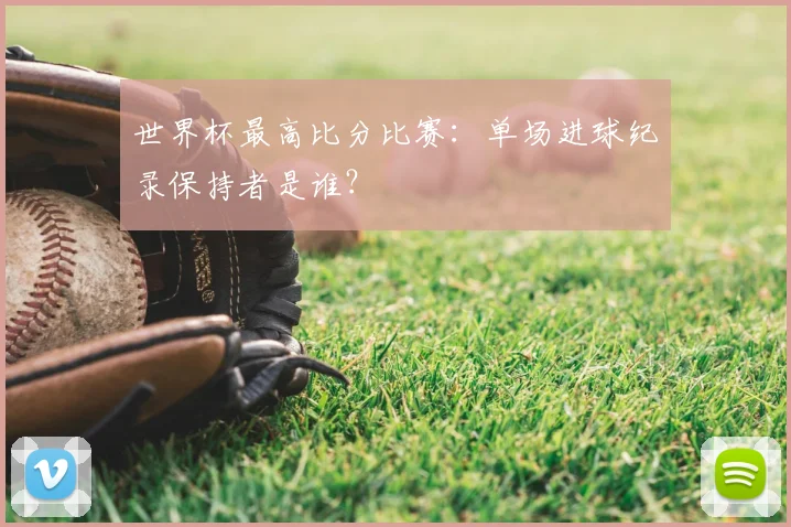 世界杯最高比分比赛：单场进球纪录保持者是谁？